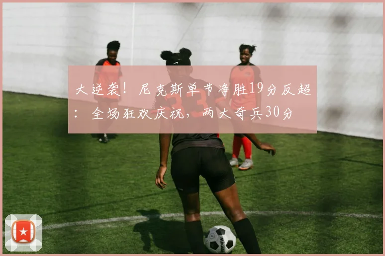 大逆袭！尼克斯单节净胜19分反超：全场狂欢庆祝，两大奇兵30分