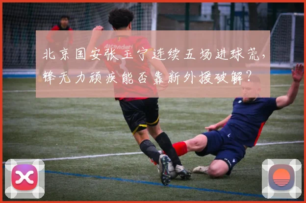 北京国安张玉宁连续五场进球荒,锋无力顽疾能否靠新外援破解?