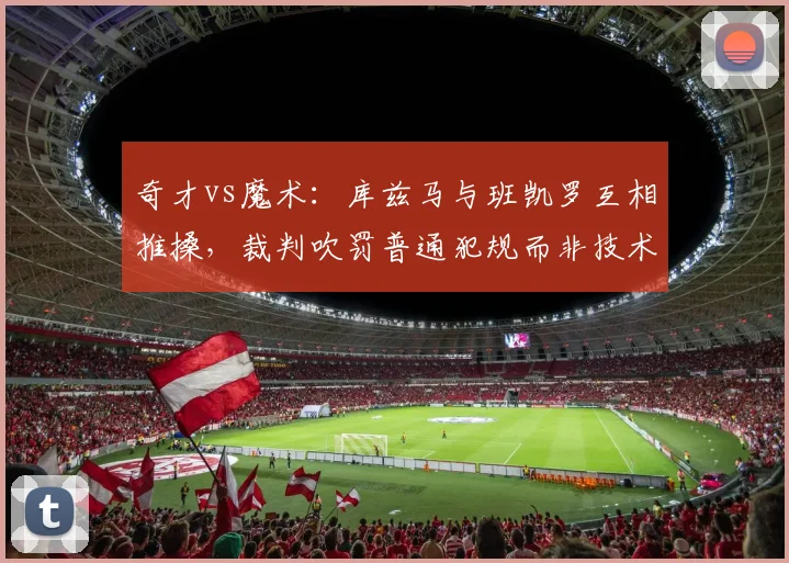 奇才vs魔术:库兹马与班凯罗互相推搡,裁判吹罚普通犯规而非技术犯规