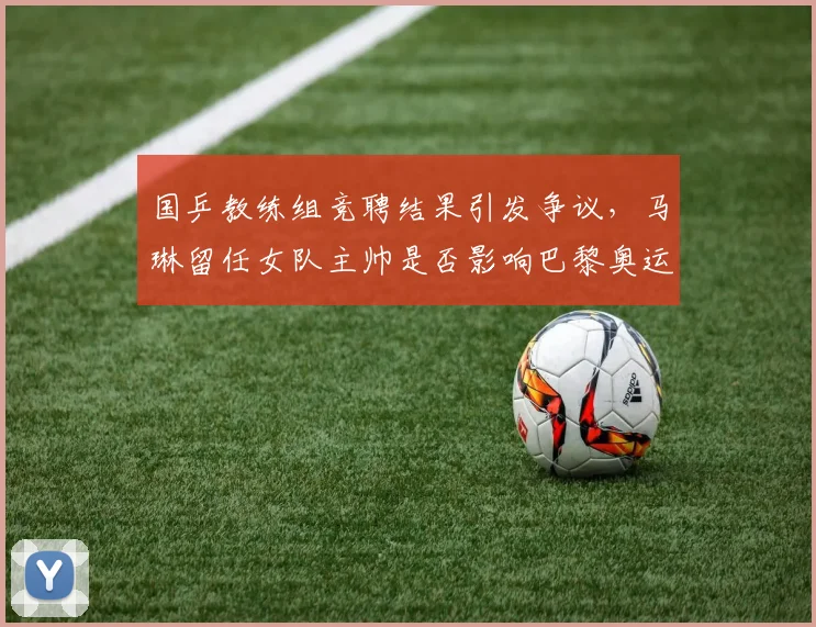 国乒教练组竞聘结果引发争议，马琳留任女队主帅是否影响巴黎奥运布局？