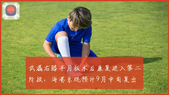 武磊右膝半月板术后康复进入第二阶段,海港乐观预计9月中旬复出