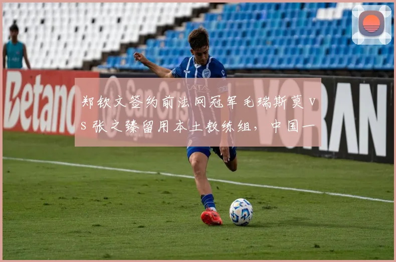 郑钦文签约前法网冠军毛瑞斯莫 vs 张之臻留用本土教练组,中国一哥一姐发展路径对比鲜明