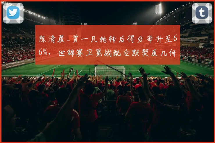 陈清晨_贾一凡轮转后得分率升至66%，世锦赛卫冕战配合默契度几何？