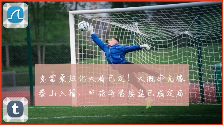 克雷桑归化大局已定！大概率无缘泰山入籍，申花海港接盘已成定局