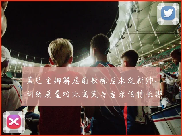 莱巴金娜解雇前教练后未定新帅,训练质量对比高芙与吉尔伯特长期合作