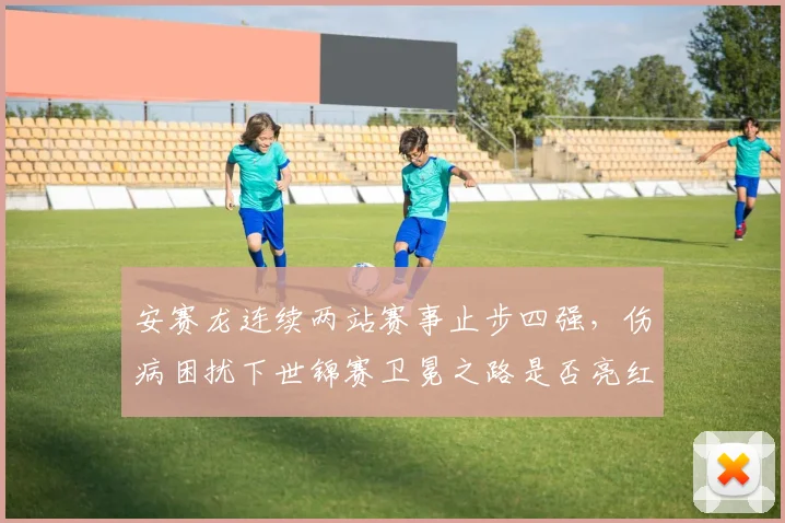 安赛龙连续两站赛事止步四强,伤病困扰下世锦赛卫冕之路是否亮红灯?